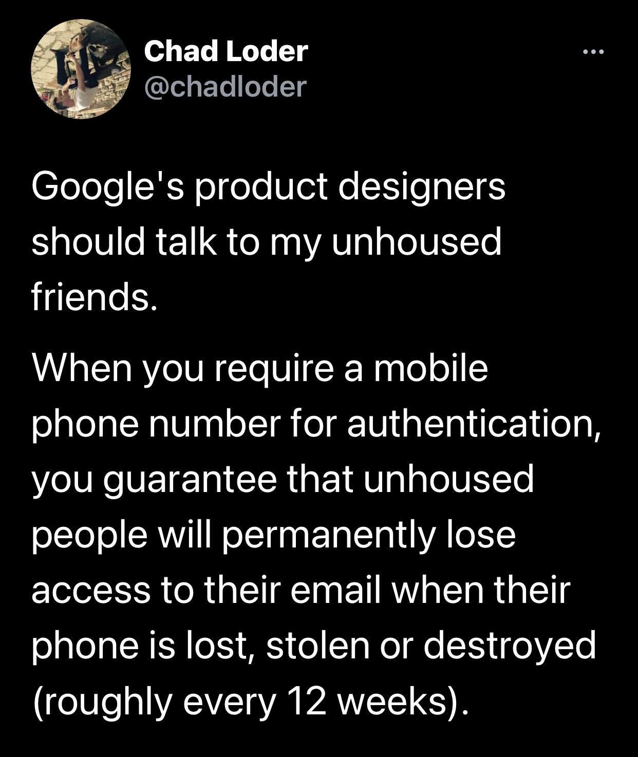 a tweet from @chadloder Google’s product designers should talk to my unhoused friends. When you require a mobile phone number for authentication, you guarantee that unhoused people will permanently lose access to their email when their phone is lost, stolen or destroyed (roughly every 12 weeks).